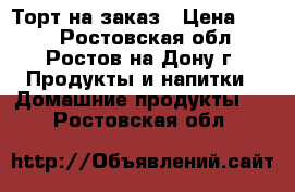 Торт на заказ › Цена ­ 650 - Ростовская обл., Ростов-на-Дону г. Продукты и напитки » Домашние продукты   . Ростовская обл.